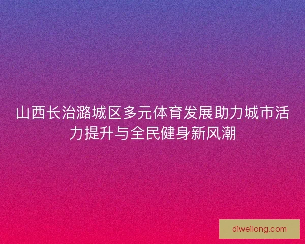 山西长治潞城区多元体育发展助力城市活力提升与全民健身新风潮