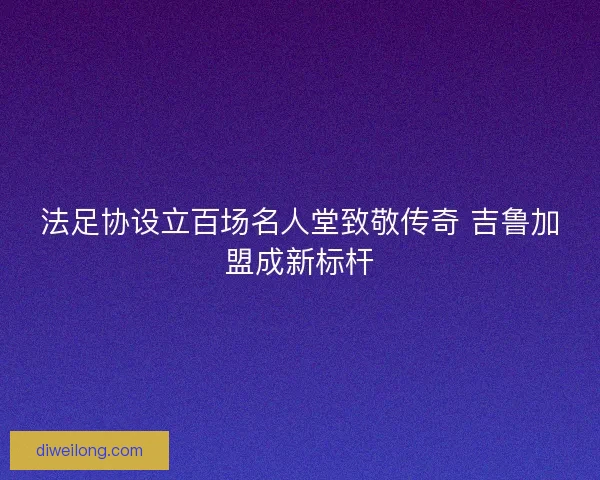 法足协设立百场名人堂致敬传奇 吉鲁加盟成新标杆