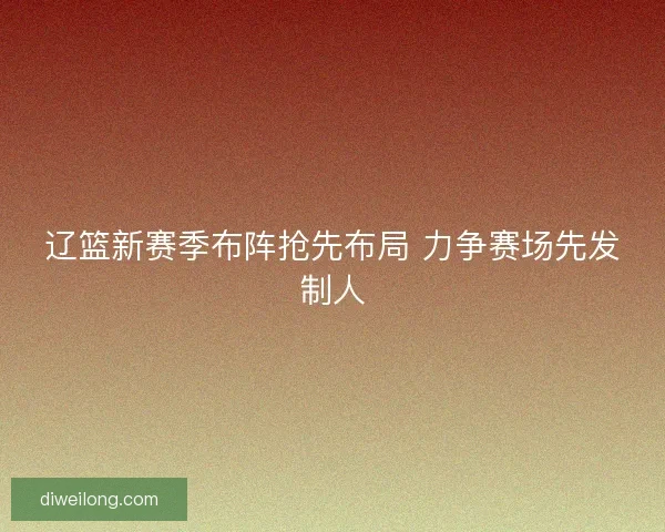 辽篮新赛季布阵抢先布局 力争赛场先发制人