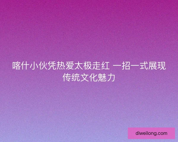 喀什小伙凭热爱太极走红 一招一式展现传统文化魅力