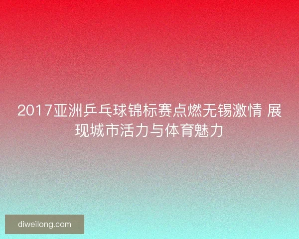 2017亚洲乒乓球锦标赛点燃无锡激情 展现城市活力与体育魅力