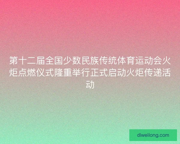 第十二届全国少数民族传统体育运动会火炬点燃仪式隆重举行正式启动火炬传递活动