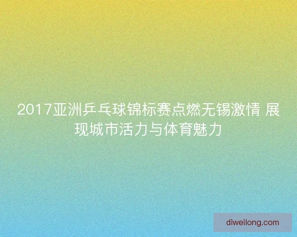 2017亚洲乒乓球锦标赛点燃无锡激情 展现城市活力与体育魅力