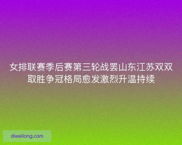 女排联赛季后赛第三轮战罢山东江苏双双取胜争冠格局愈发激烈升温持续